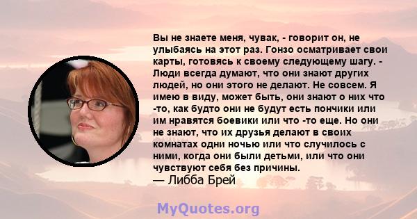 Вы не знаете меня, чувак, - говорит он, не улыбаясь на этот раз. Гонзо осматривает свои карты, готовясь к своему следующему шагу. - Люди всегда думают, что они знают других людей, но они этого не делают. Не совсем. Я