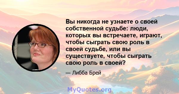 Вы никогда не узнаете о своей собственной судьбе: люди, которых вы встречаете, играют, чтобы сыграть свою роль в своей судьбе, или вы существуете, чтобы сыграть свою роль в своей?