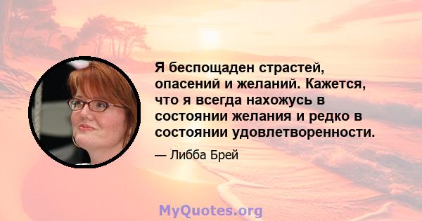 Я беспощаден страстей, опасений и желаний. Кажется, что я всегда нахожусь в состоянии желания и редко в состоянии удовлетворенности.