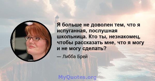 Я больше не доволен тем, что я испуганная, послушная школьница. Кто ты, незнакомец, чтобы рассказать мне, что я могу и не могу сделать?