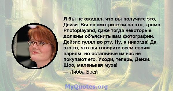 Я бы не ожидал, что вы получите это, Дейзи. Вы не смотрите ни на что, кроме Photoplayand, даже тогда некоторые должны объяснить вам фотографии. Дейзис гулял во рту. Ну, я никогда! Да, это то, что вы говорите всем своим