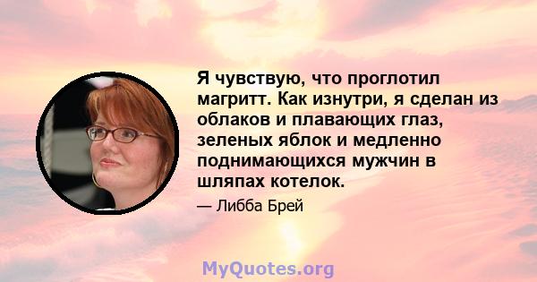 Я чувствую, что проглотил магритт. Как изнутри, я сделан из облаков и плавающих глаз, зеленых яблок и медленно поднимающихся мужчин в шляпах котелок.