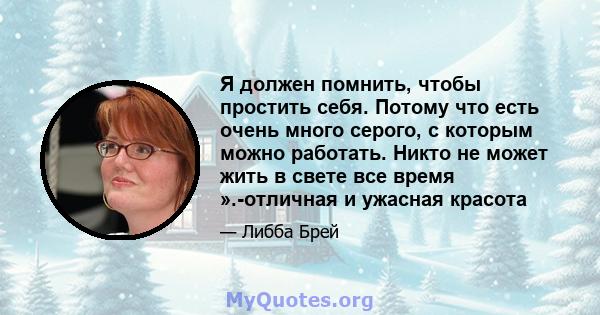 Я должен помнить, чтобы простить себя. Потому что есть очень много серого, с которым можно работать. Никто не может жить в свете все время ».-отличная и ужасная красота