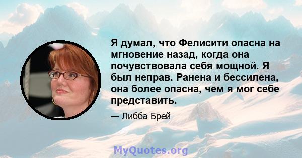 Я думал, что Фелисити опасна на мгновение назад, когда она почувствовала себя мощной. Я был неправ. Ранена и бессилена, она более опасна, чем я мог себе представить.