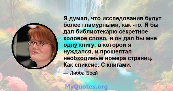 Я думал, что исследования будут более гламурными, как -то. Я бы дал библиотекарю секретное кодовое слово, и он дал бы мне одну книгу, в которой я нуждался, и прошептал необходимые номера страниц. Как спикейс. С книгами.