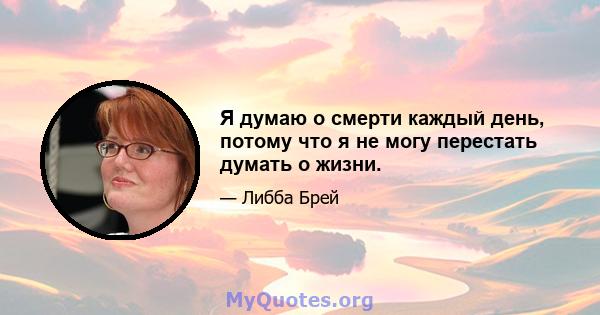 Я думаю о смерти каждый день, потому что я не могу перестать думать о жизни.