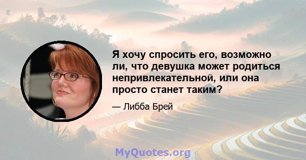 Я хочу спросить его, возможно ли, что девушка может родиться непривлекательной, или она просто станет таким?