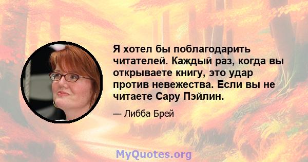 Я хотел бы поблагодарить читателей. Каждый раз, когда вы открываете книгу, это удар против невежества. Если вы не читаете Сару Пэйлин.