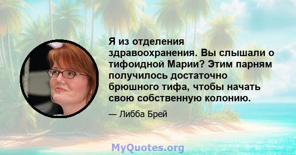 Я из отделения здравоохранения. Вы слышали о тифоидной Марии? Этим парням получилось достаточно брюшного тифа, чтобы начать свою собственную колонию.