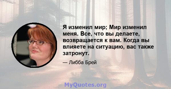 Я изменил мир; Мир изменил меня. Все, что вы делаете, возвращается к вам. Когда вы влияете на ситуацию, вас также затронут.