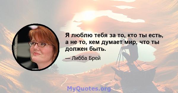 Я люблю тебя за то, кто ты есть, а не то, кем думает мир, что ты должен быть.