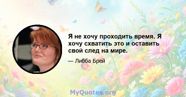 Я не хочу проходить время. Я хочу схватить это и оставить свой след на мире.