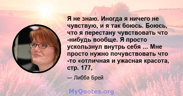 Я не знаю. Иногда я ничего не чувствую, и я так боюсь. Боюсь, что я перестану чувствовать что -нибудь вообще. Я просто ускользнул внутрь себя ... Мне просто нужно почувствовать что -то «отличная и ужасная красота, стр.