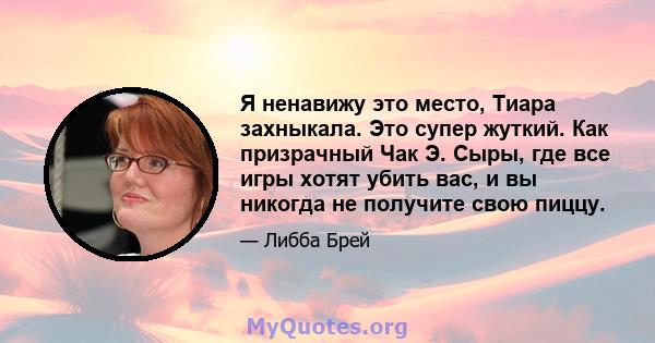 Я ненавижу это место, Тиара захныкала. Это супер жуткий. Как призрачный Чак Э. Сыры, где все игры хотят убить вас, и вы никогда не получите свою пиццу.