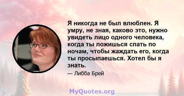 Я никогда не был влюблен. Я умру, не зная, каково это, нужно увидеть лицо одного человека, когда ты ложишься спать по ночам, чтобы жаждать его, когда ты просыпаешься. Хотел бы я знать.