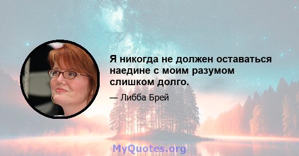 Я никогда не должен оставаться наедине с моим разумом слишком долго.