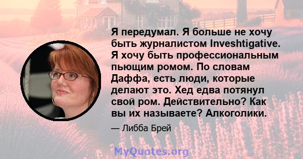 Я передумал. Я больше не хочу быть журналистом Inveshtigative. Я хочу быть профессиональным пьющим ромом. По словам Даффа, есть люди, которые делают это. Хед едва потянул свой ром. Действительно? Как вы их называете?