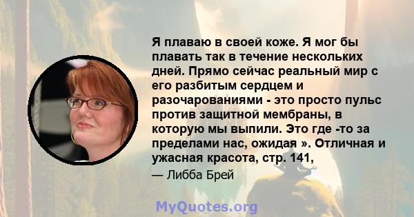 Я плаваю в своей коже. Я мог бы плавать так в течение нескольких дней. Прямо сейчас реальный мир с его разбитым сердцем и разочарованиями - это просто пульс против защитной мембраны, в которую мы выпили. Это где -то за