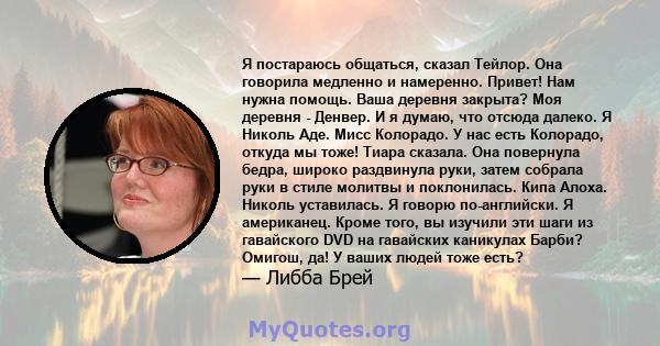 Я постараюсь общаться, сказал Тейлор. Она говорила медленно и намеренно. Привет! Нам нужна помощь. Ваша деревня закрыта? Моя деревня - Денвер. И я думаю, что отсюда далеко. Я Николь Аде. Мисс Колорадо. У нас есть