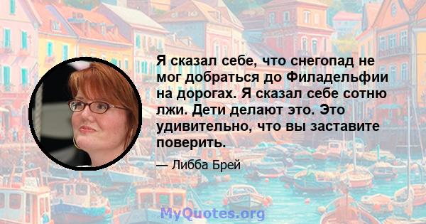 Я сказал себе, что снегопад не мог добраться до Филадельфии на дорогах. Я сказал себе сотню лжи. Дети делают это. Это удивительно, что вы заставите поверить.