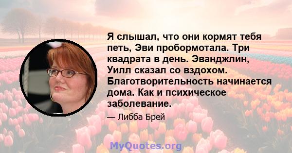 Я слышал, что они кормят тебя петь, Эви пробормотала. Три квадрата в день. Эванджлин, Уилл сказал со вздохом. Благотворительность начинается дома. Как и психическое заболевание.