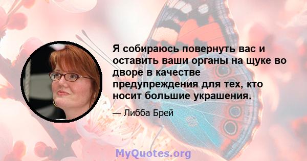 Я собираюсь повернуть вас и оставить ваши органы на щуке во дворе в качестве предупреждения для тех, кто носит большие украшения.