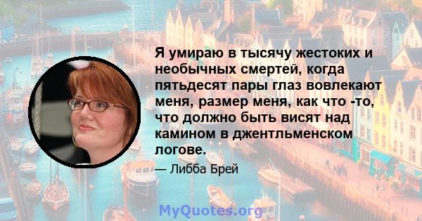 Я умираю в тысячу жестоких и необычных смертей, когда пятьдесят пары глаз вовлекают меня, размер меня, как что -то, что должно быть висят над камином в джентльменском логове.