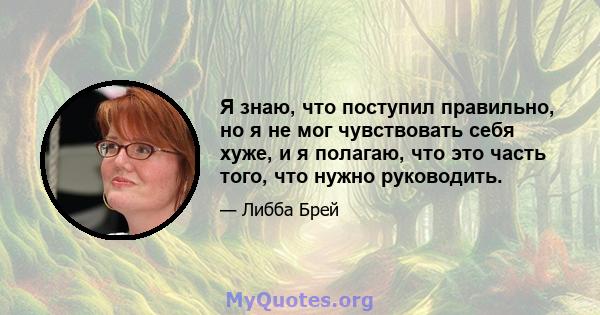 Я знаю, что поступил правильно, но я не мог чувствовать себя хуже, и я полагаю, что это часть того, что нужно руководить.