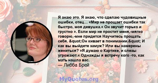 Я знаю это. Я знаю, что сделаю чудовищные ошибки, отец… «Мир не прощает ошибки так быстро, моя девушка.« Он звучит горько и грустно ». Если мир не простит меня,-мягко говорю,-мне придется Научитесь прощать себя.