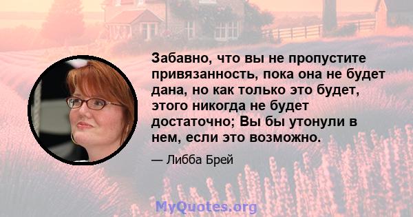 Забавно, что вы не пропустите привязанность, пока она не будет дана, но как только это будет, этого никогда не будет достаточно; Вы бы утонули в нем, если это возможно.