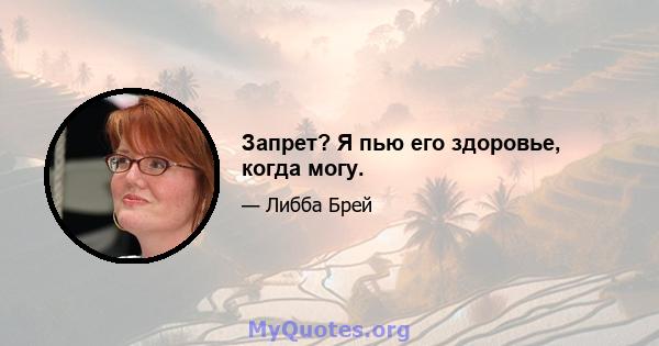 Запрет? Я пью его здоровье, когда могу.