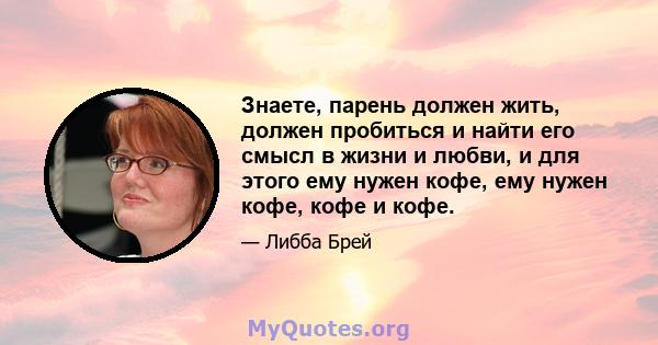 Знаете, парень должен жить, должен пробиться и найти его смысл в жизни и любви, и для этого ему нужен кофе, ему нужен кофе, кофе и кофе.