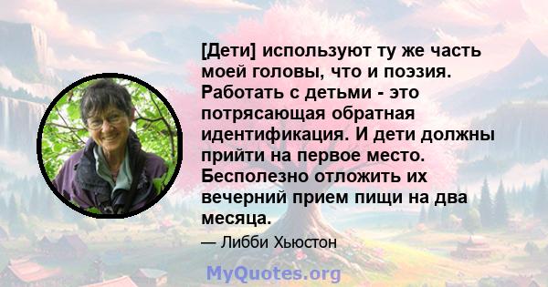 [Дети] используют ту же часть моей головы, что и поэзия. Работать с детьми - это потрясающая обратная идентификация. И дети должны прийти на первое место. Бесполезно отложить их вечерний прием пищи на два месяца.