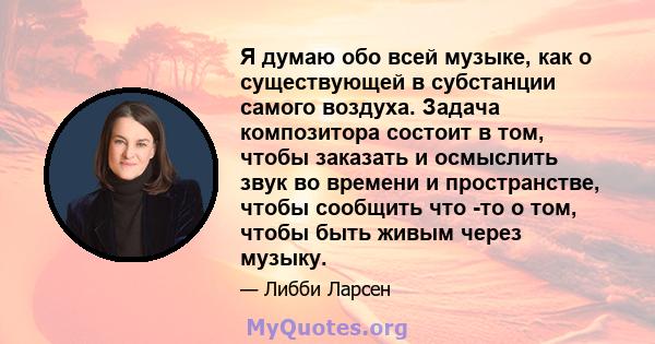 Я думаю обо всей музыке, как о существующей в субстанции самого воздуха. Задача композитора состоит в том, чтобы заказать и осмыслить звук во времени и пространстве, чтобы сообщить что -то о том, чтобы быть живым через