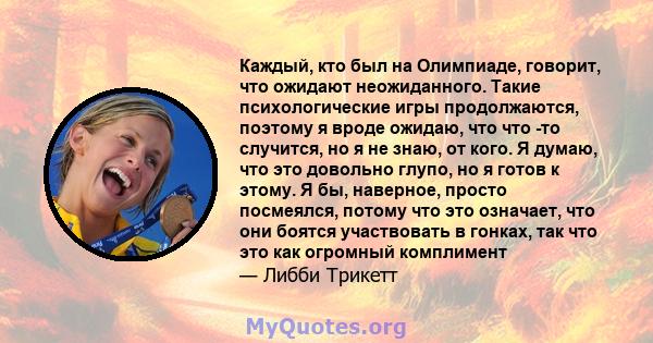 Каждый, кто был на Олимпиаде, говорит, что ожидают неожиданного. Такие психологические игры продолжаются, поэтому я вроде ожидаю, что что -то случится, но я не знаю, от кого. Я думаю, что это довольно глупо, но я готов