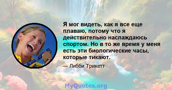 Я мог видеть, как я все еще плаваю, потому что я действительно наслаждаюсь спортом. Но в то же время у меня есть эти биологические часы, которые тикают.