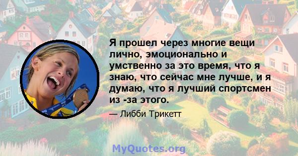 Я прошел через многие вещи лично, эмоционально и умственно за это время, что я знаю, что сейчас мне лучше, и я думаю, что я лучший спортсмен из -за этого.