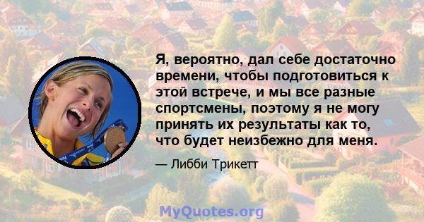 Я, вероятно, дал себе достаточно времени, чтобы подготовиться к этой встрече, и мы все разные спортсмены, поэтому я не могу принять их результаты как то, что будет неизбежно для меня.