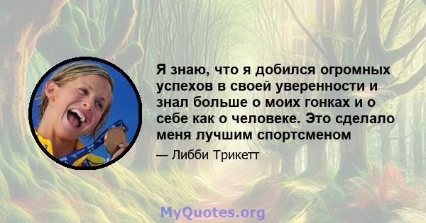 Я знаю, что я добился огромных успехов в своей уверенности и знал больше о моих гонках и о себе как о человеке. Это сделало меня лучшим спортсменом