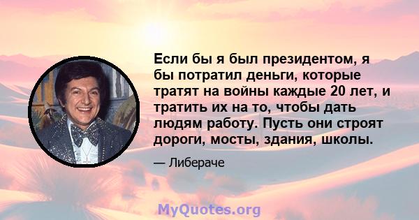 Если бы я был президентом, я бы потратил деньги, которые тратят на войны каждые 20 лет, и тратить их на то, чтобы дать людям работу. Пусть они строят дороги, мосты, здания, школы.