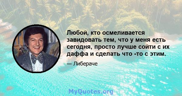 Любой, кто осмеливается завидовать тем, что у меня есть сегодня, просто лучше сойти с их даффа и сделать что -то с этим.