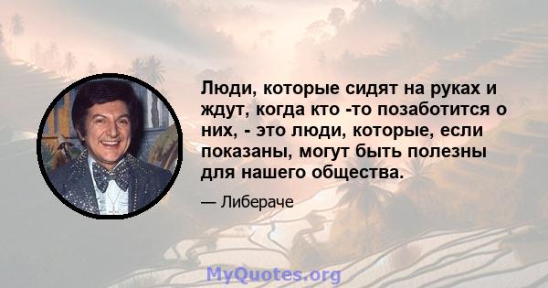 Люди, которые сидят на руках и ждут, когда кто -то позаботится о них, - это люди, которые, если показаны, могут быть полезны для нашего общества.