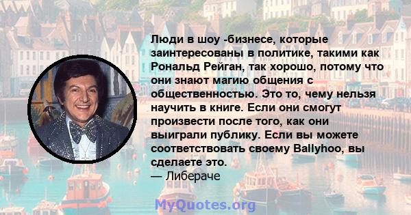 Люди в шоу -бизнесе, которые заинтересованы в политике, такими как Рональд Рейган, так хорошо, потому что они знают магию общения с общественностью. Это то, чему нельзя научить в книге. Если они смогут произвести после