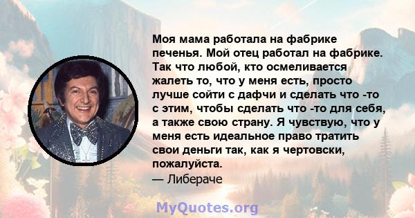 Моя мама работала на фабрике печенья. Мой отец работал на фабрике. Так что любой, кто осмеливается жалеть то, что у меня есть, просто лучше сойти с дафчи и сделать что -то с этим, чтобы сделать что -то для себя, а также 