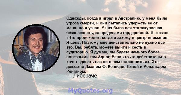 Однажды, когда я играл в Австралию, у меня была угроза смерти, и они пытались удержать ее от меня, но я узнал. У них была вся эта закулисная безопасность, за пределами гардеробной. Я сказал: «Что происходит, когда я