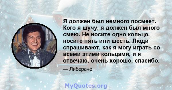 Я должен был немного посмеет. Кого я шучу, я должен был много смею. Не носите одно кольцо, носите пять или шесть. Люди спрашивают, как я могу играть со всеми этими кольцами, и я отвечаю, очень хорошо, спасибо.