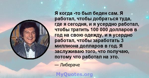 Я когда -то был беден сам. Я работал, чтобы добраться туда, где я сегодня, и я усердно работал, чтобы тратить 100 000 долларов в год на свою одежду, и я усердно работал, чтобы заработать 3 миллиона долларов в год. Я