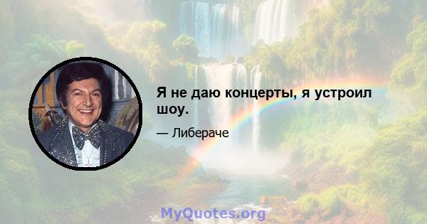 Я не даю концерты, я устроил шоу.