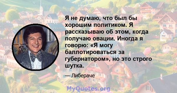 Я не думаю, что был бы хорошим политиком. Я рассказываю об этом, когда получаю овации. Иногда я говорю: «Я могу баллотироваться за губернатором», но это строго шутка.