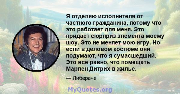 Я отделяю исполнителя от частного гражданина, потому что это работает для меня. Это придает сюрприз элемента моему шоу. Это не меняет мою игру. Но если в деловом костюме они подумают, что я сумасшедший. Это все равно,